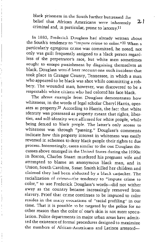  

black prisoners in the South further butcressed the
belief that African Americans were inherently 21
criminal and, in particular, prone to larceny2?

In 1883, Frederick Douglass had already written about
the South's tendency to “impute crime to color. When a
particularly egregious cr:me was committed, he noted, not
only was guilt frequently assigned to a black person regard
Jess of the perpetrator’s race, but white men sometimes
sough: to escape punishment by disguising themselves as
black. Douglass won'd later recount one such incident that
took place in Granger County, Tennessee, in which a man
who appeared to be black was shot while committing a rob-
bery. The wounded man, however, was discovered to be a
respectable white citizen whw hed colored his face black.

The above example from Douglass demonstrates how
whiteness, in the words of legal scholar Chery] Harris, oper-
ates as property.23 According to Hamis, the fac: that white
identity was possessed as property meant that rights, liber-
ties, and sclf-identity were affisimed for white people, while
being denied to black people. The latter's only access to
whiteness was through “passing.” Douglass's comments
indicate how this property interest in whiteness was easily
reversed ir. schemes to deny black people their rights te due
process. Interestingly, cases similar to the one Douglass dis-
cusses above emerged in the United States during the 1990s:
in Boston, Charles Stuart mardered his pregnant wife and
attempted to blame an anonymous black man, and in
Union, South Carolina, Susan. Smith killed her children and
claimed they had been abducted by a black carjacker. The
racialization of crime—the tendency to “impute crime to
color,” to use Frederick Douglass’s words—did not wither
away as the country became increasingly removed from
slavery. Proof that cr:me continues to be imputed to color
resides in the maay evocations of “racial profiling” in our
time, That it is possible ro be targeted by the police for no
other reason than the color o! one’s skin is not mere specu:
lation. Police departments in major urban areas have admit
ted the existence of forma! procedures designed to maximize
the numbers of African-Americans and Latinos arrested—

 

 
